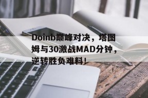 Kaiyun-包含Doinb巅峰对决，塔图姆与30激战MAD分钟，逆转胜负难料！的词条
